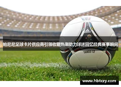 帕尼尼足球卡片供应商引领收藏热潮助力球迷回忆经典赛事瞬间